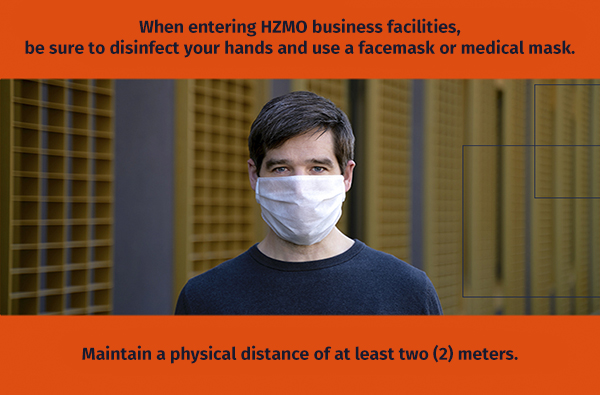 When entering HZMO business facilities, be sure to disinfect your hands and use a facemask or medical mask. Maintain a physical distance of at least two (2) meters.